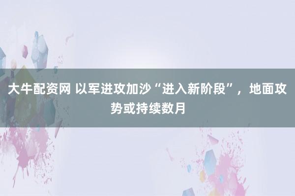 大牛配资网 以军进攻加沙“进入新阶段”，地面攻势或持续数月