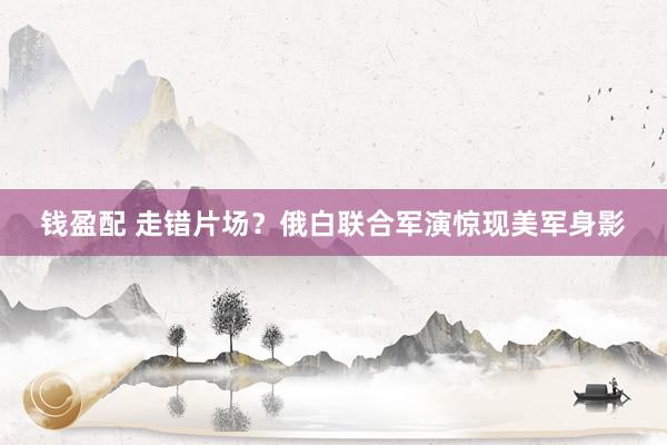 钱盈配 走错片场？俄白联合军演惊现美军身影