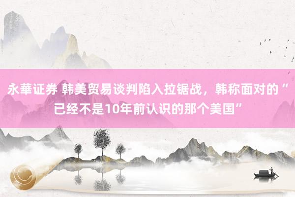 永華证券 韩美贸易谈判陷入拉锯战，韩称面对的“已经不是10年前认识的那个美国”