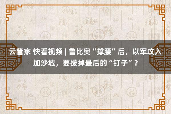 云管家 快看视频 | 鲁比奥“撑腰”后，以军攻入加沙城，要拔掉最后的“钉子”？