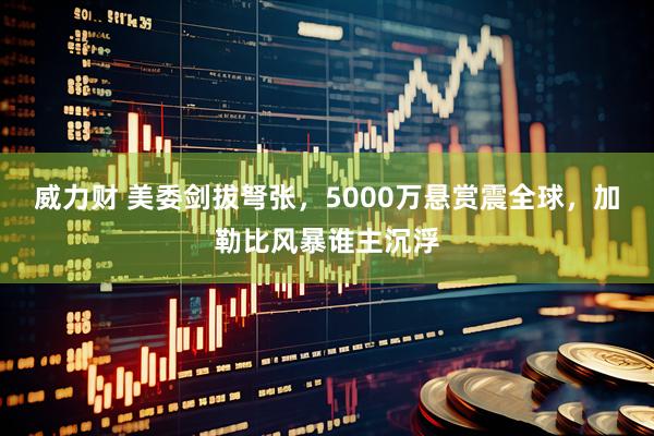 威力财 美委剑拔弩张，5000万悬赏震全球，加勒比风暴谁主沉浮
