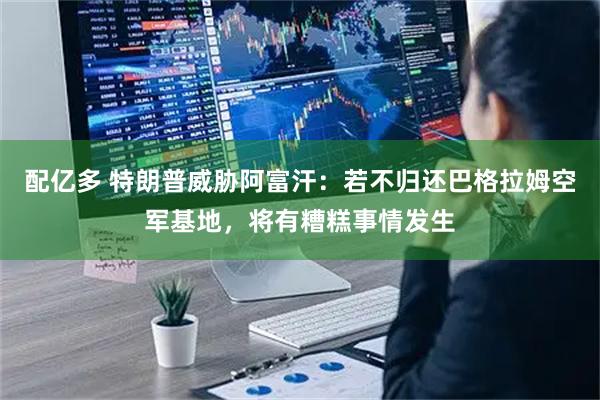 配亿多 特朗普威胁阿富汗：若不归还巴格拉姆空军基地，将有糟糕事情发生
