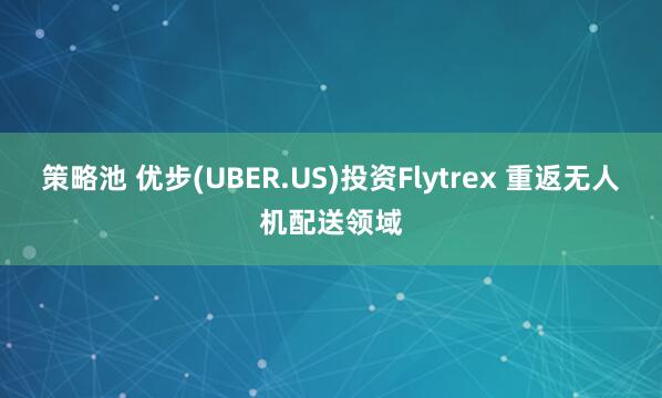 策略池 优步(UBER.US)投资Flytrex 重返无人机配送领域