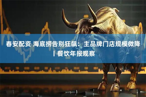 春安配资 海底捞告别狂飙：主品牌门店规模微降丨餐饮年报观察