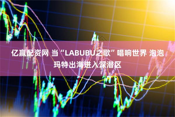 亿赢配资网 当“LABUBU之歌”唱响世界 泡泡玛特出海进入深潜区