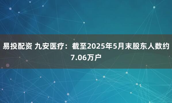 易投配资 九安医疗：截至2025年5月末股东人数约7.06万户