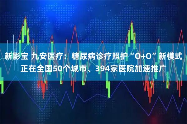 新影宝 九安医疗：糖尿病诊疗照护“O+O”新模式正在全国50个城市、394家医院加速推广
