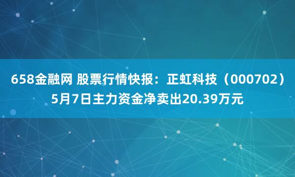 658金融网 股票行情快报：正虹科技（000702）5月7日主力资金净卖出20.39万元
