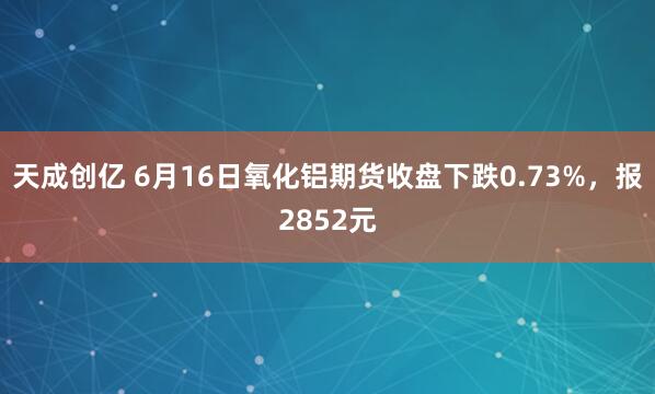 天成创亿 6月16日氧化铝期货收盘下跌0.73%，报2852元