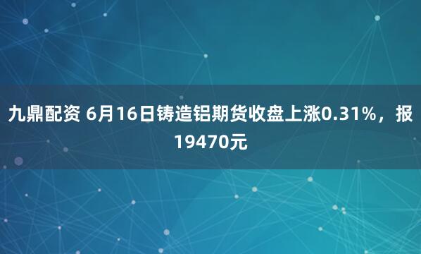 九鼎配资 6月16日铸造铝期货收盘上涨0.31%，报19470元