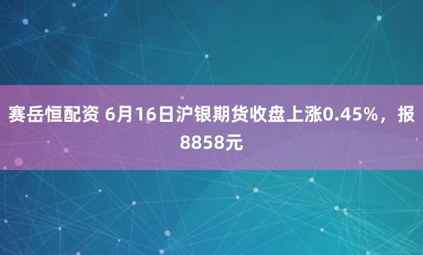 赛岳恒配资 6月16日沪银期货收盘上涨0.45%，报8858元