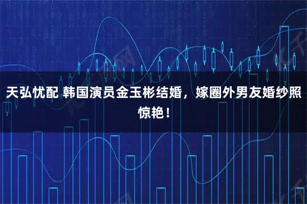 天弘忧配 韩国演员金玉彬结婚，嫁圈外男友婚纱照惊艳！