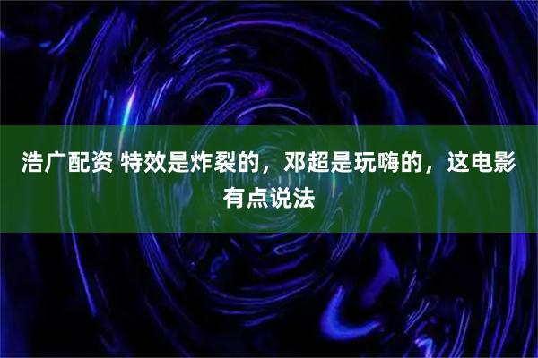 浩广配资 特效是炸裂的，邓超是玩嗨的，这电影有点说法