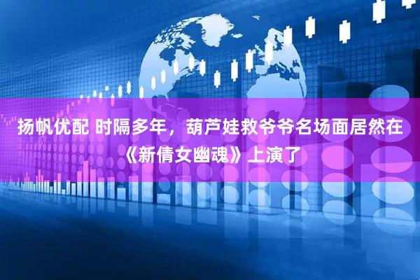 扬帆优配 时隔多年，葫芦娃救爷爷名场面居然在《新倩女幽魂》上演了
