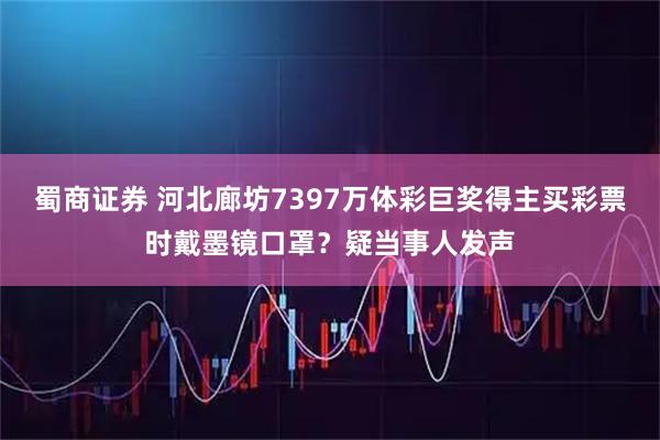 蜀商证券 河北廊坊7397万体彩巨奖得主买彩票时戴墨镜口罩？疑当事人发声
