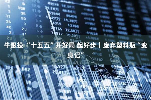 牛跟投 “十五五”开好局 起好步丨废弃塑料瓶“变身记”