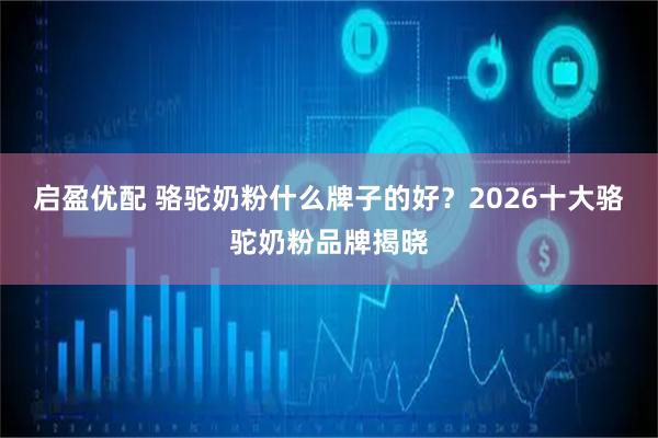 启盈优配 骆驼奶粉什么牌子的好？2026十大骆驼奶粉品牌揭晓