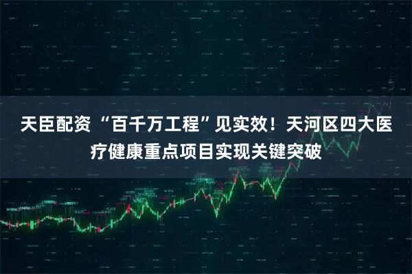 天臣配资 “百千万工程”见实效！天河区四大医疗健康重点项目实现关键突破