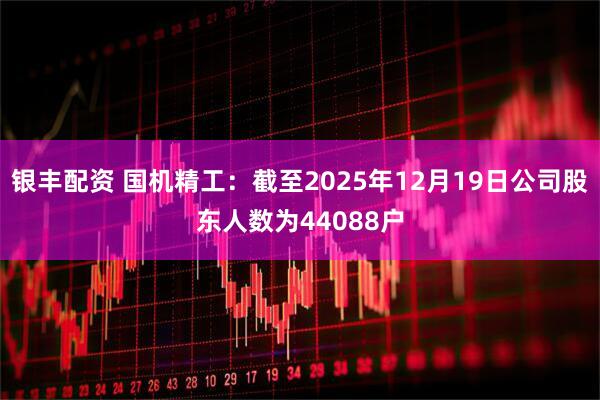 银丰配资 国机精工：截至2025年12月19日公司股东人数为44088户