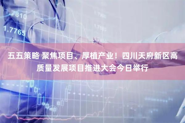 五五策略 聚焦项目、厚植产业！四川天府新区高质量发展项目推进大会今日举行